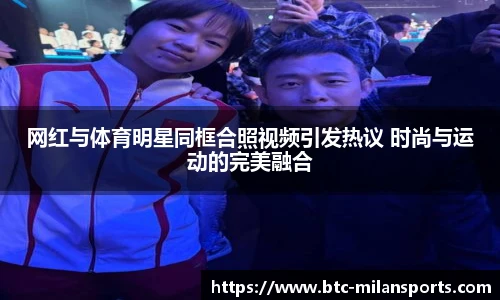 网红与体育明星同框合照视频引发热议 时尚与运动的完美融合